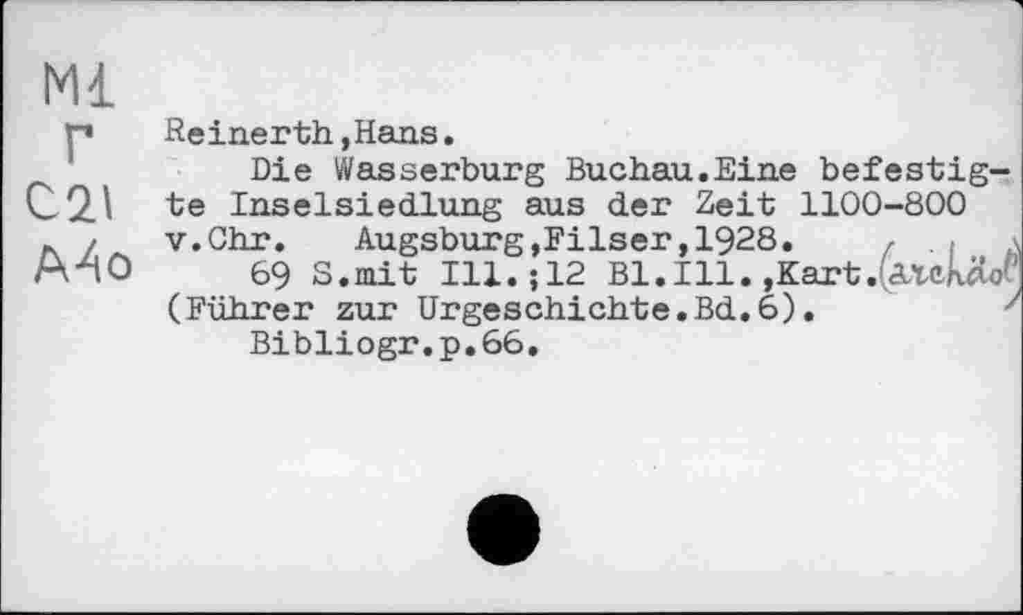 ﻿Mi г C21 A4o
Reinerth,Hans.
Die Wasserburg Buchau.Eine befestigte Inselsiećllung aus der Zeit 1100-800 v.Chr.	Augsburg,Filser,1928.	f . ( л
69 S.mit Ill.;12 Bl.Ill.,Kart.(алекДое (Führer zur Urgeschichte.Bd.6).
Bibliogr.p.66.